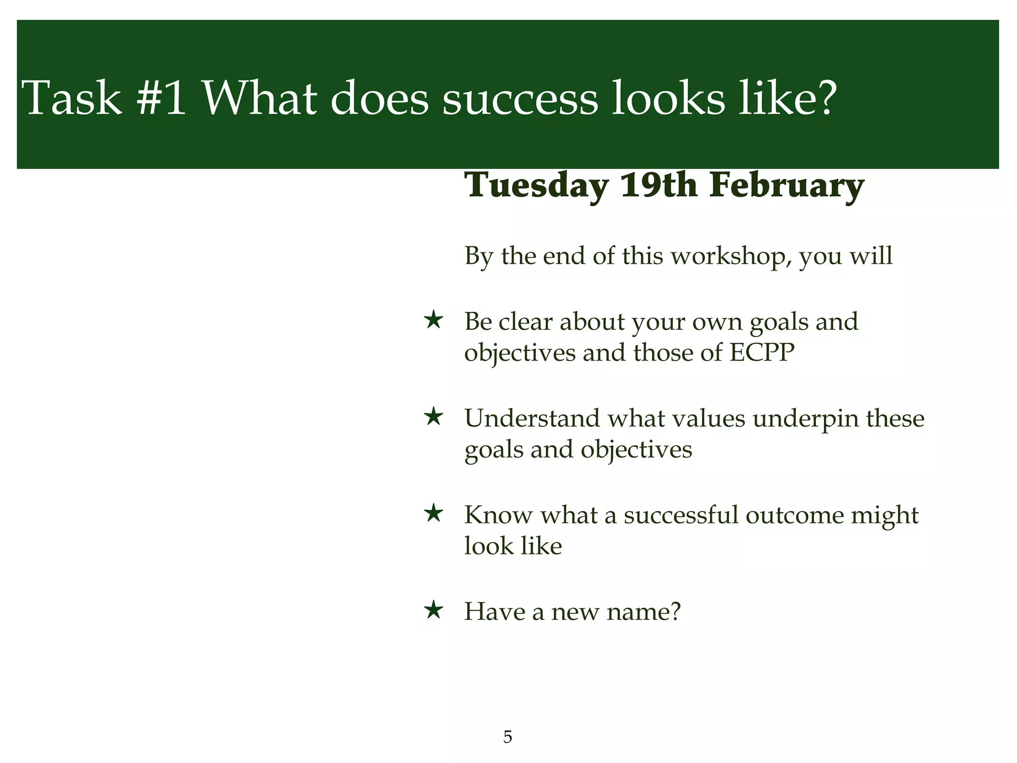 Task #1 What does success looks like?
                  • Tuesday 19th February
                  • By the end of this workshop, you will

                  ★ Be clear about your own goals and
                    objectives and those of ECPP

                  ★ Understand what values underpin these
                    goals and objectives

                  ★ Know what a successful outcome might
                    look like

                  ★ Have a new name?



                        5
 