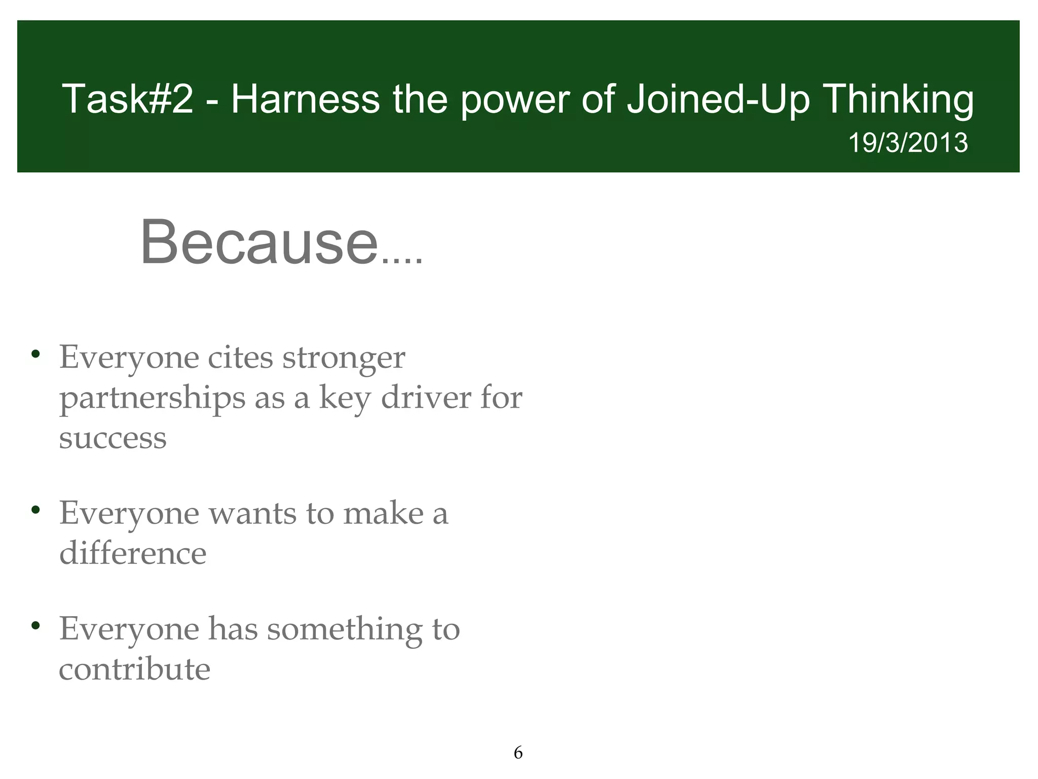 Task#2 - Harness the power of Joined-Up Thinking
                                             19/3/2013



         Because....
•   Everyone cites stronger
    partnerships as a key driver for
    success

•   Everyone wants to make a
    difference

•   Everyone has something to
    contribute

                                   6
 