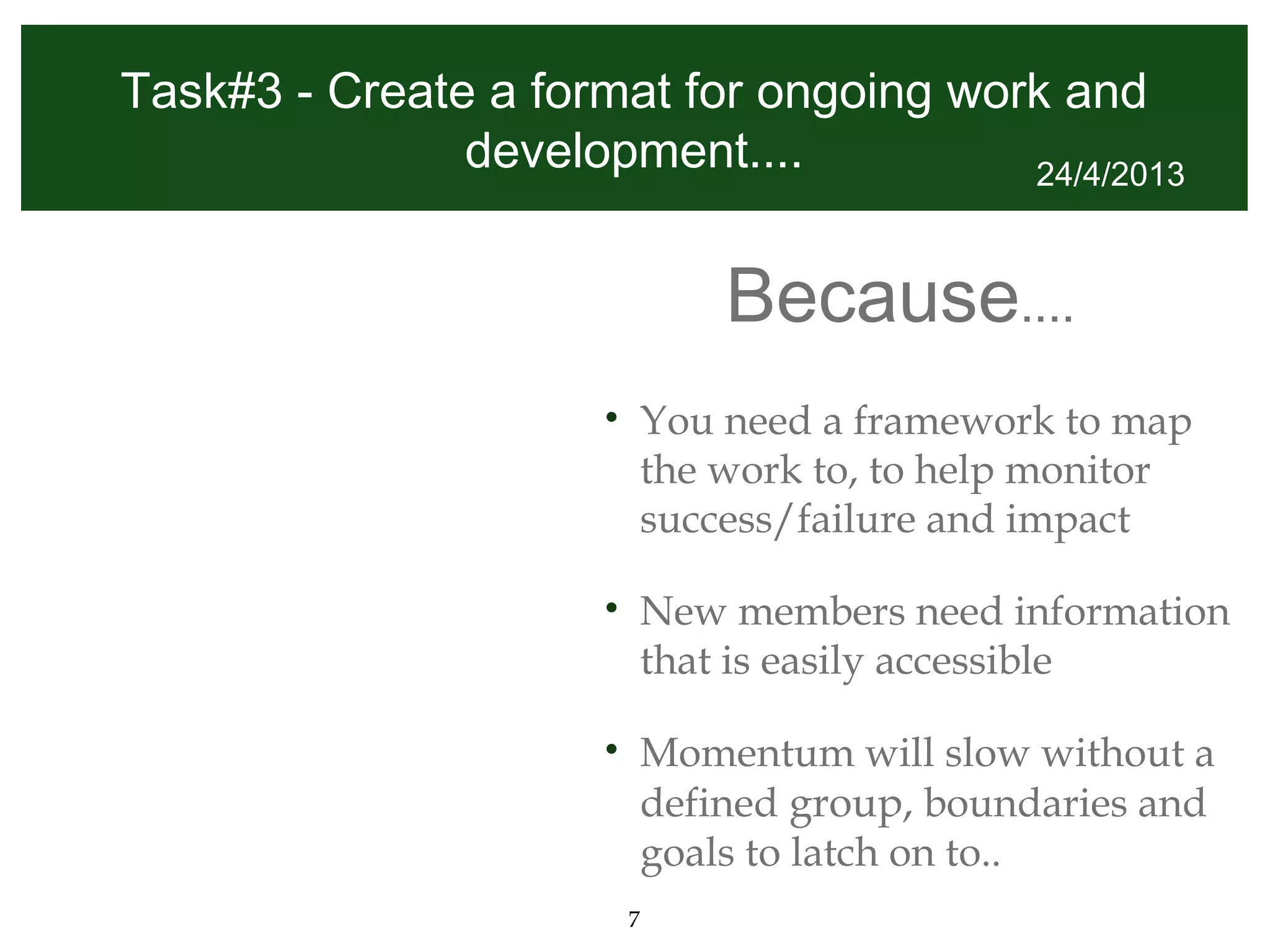 Task#3 - Create a format for ongoing work and
               development....          24/4/2013



                                  Because....
                      •       You need a framework to map
                              the work to, to help monitor
                              success/failure and impact

                      •       New members need information
                              that is easily accessible

                      •       Momentum will slow without a
                              defined group, boundaries and
                              goals to latch on to..
                          7
 