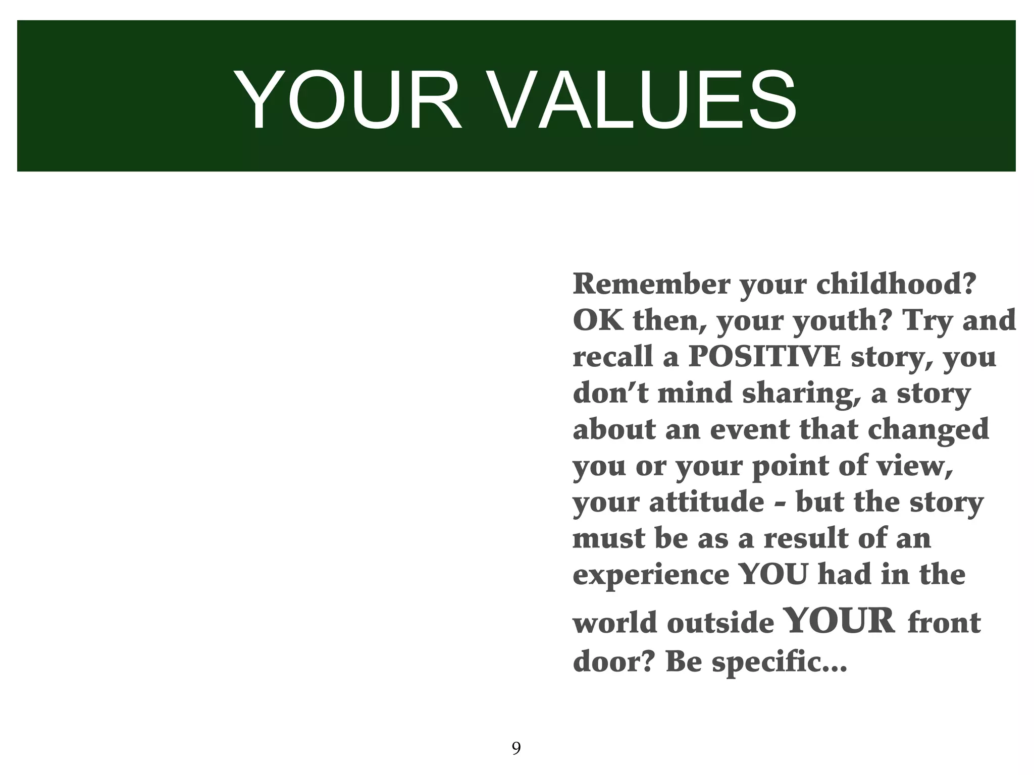 YOUR VALUES

         Remember your childhood?
         OK then, your youth? Try and
         recall a POSITIVE story, you
         don’t mind sharing, a story
         about an event that changed
         you or your point of view,
         your attitude - but the story
         must be as a result of an
         experience YOU had in the
         world outside YOUR front
         door? Be specific...

     9
 