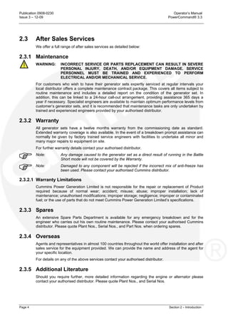 Publication 0908-0230 Operator’s Manual
Issue 3 – 12-09 PowerCommand® 3.3
Page 4 Section 2 – Introduction
2.3 After Sales Services
We offer a full range of after sales services as detailed below:
2.3.1 Maintenance
WARNING: INCORRECT SERVICE OR PARTS REPLACEMENT CAN RESULT IN SEVERE
PERSONAL INJURY, DEATH, AND/OR EQUIPMENT DAMAGE. SERVICE
PERSONNEL MUST BE TRAINED AND EXPERIENCED TO PERFORM
ELECTRICAL AND/OR MECHANICAL SERVICE.
For customers who wish to have their generator sets expertly serviced at regular intervals your
local distributor offers a complete maintenance contract package. This covers all items subject to
routine maintenance and includes a detailed report on the condition of the generator set. In
addition, this can be linked to a 24-hour call-out arrangement, providing assistance 365 days a
year if necessary. Specialist engineers are available to maintain optimum performance levels from
customer’s generator sets, and it is recommended that maintenance tasks are only undertaken by
trained and experienced engineers provided by your authorised distributor.
2.3.2 Warranty
All generator sets have a twelve months warranty from the commissioning date as standard.
Extended warranty coverage is also available. In the event of a breakdown prompt assistance can
normally be given by factory trained service engineers with facilities to undertake all minor and
many major repairs to equipment on site.
For further warranty details contact your authorised distributor.
Note: Any damage caused to the generator set as a direct result of running in the Battle
Short mode will not be covered by the Warranty.
Note: Damaged to any component will be rejected if the incorrect mix of anti-freeze has
been used. Please contact your authorised Cummins distributor.
2.3.2.1 Warranty Limitations
Cummins Power Generation Limited is not responsible for the repair or replacement of Product
required because of normal wear; accident; misuse; abuse; improper installation; lack of
maintenance; unauthorised modifications; improper storage; negligence; improper or contaminated
fuel; or the use of parts that do not meet Cummins Power Generation Limited’s specifications.
2.3.3 Spares
An extensive Spare Parts Department is available for any emergency breakdown and for the
engineer who carries out his own routine maintenance. Please contact your authorised Cummins
distributor. Please quote Plant Nos., Serial Nos., and Part Nos. when ordering spares.
2.3.4 Overseas
Agents and representatives in almost 100 countries throughout the world offer installation and after
sales service for the equipment provided. We can provide the name and address of the agent for
your specific location.
For details on any of the above services contact your authorised distributor.
2.3.5 Additional Literature
Should you require further, more detailed information regarding the engine or alternator please
contact your authorised distributor. Please quote Plant Nos., and Serial Nos.
 