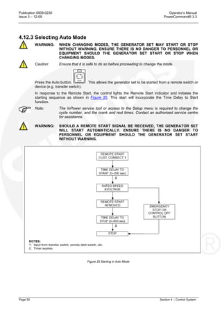 Publication 0908-0230 Operator’s Manual
Issue 3 – 12-09 PowerCommand® 3.3
Page 50 Section 4 – Control System
4.12.3 Selecting Auto Mode
WARNING: WHEN CHANGING MODES, THE GENERATOR SET MAY START OR STOP
WITHOUT WARNING. ENSURE THERE IS NO DANGER TO PERSONNEL OR
EQUIPMENT SHOULD THE GENERATOR SET START OR STOP WHEN
CHANGING MODES.
Caution: Ensure that it is safe to do so before proceeding to change the mode.
Press the Auto button. This allows the generator set to be started from a remote switch or
device (e.g. transfer switch).
In response to the Remote Start, the control lights the Remote Start indicator and initiates the
starting sequence as shown in Figure 25. This start will incorporate the Time Delay to Start
function.
Note: The InPower service tool or access to the Setup menu is required to change the
cycle number, and the crank and rest times. Contact an authorised service centre
for assistance.
WARNING: SHOULD A REMOTE START SIGNAL BE RECEIVED, THE GENERATOR SET
WILL START AUTOMATICALLY. ENSURE THERE IS NO DANGER TO
PERSONNEL OR EQUIPMENT SHOULD THE GENERATOR SET START
WITHOUT WARNING.
Figure 25 Starting in Auto Mode
 