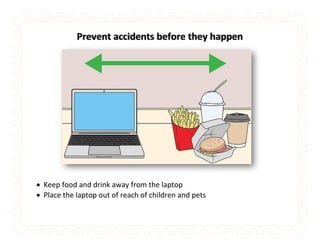 Prevent accidents before they happen
 Keep food and drink away from the laptop
 Place the laptop out of reach of children and pets
 