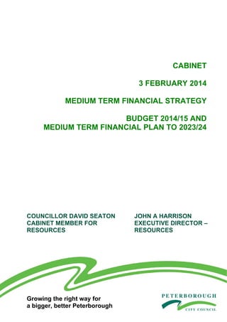 CABINET
3 FEBRUARY 2014
MEDIUM TERM FINANCIAL STRATEGY
BUDGET 2014/15 AND
MEDIUM TERM FINANCIAL PLAN TO 2023/24

COUNCILLOR DAVID SEATON
CABINET MEMBER FOR
RESOURCES

Growing the right way for
a bigger, better Peterborough

JOHN A HARRISON
EXECUTIVE DIRECTOR –
RESOURCES

 