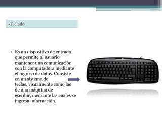 •Teclado
• Es un dispositivo de entrada
que permite al usuario
mantener una comunicación
con la computadora mediante
el ingreso de datos. Consiste
en un sistema de
teclas, visualmente como las
de una máquina de
escribir, mediante las cuales se
ingresa información.
 