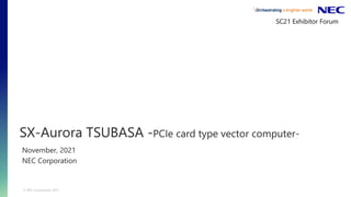 © NEC Corporation 2021
SX-Aurora TSUBASA -PCIe card type vector computer-
November, 2021
NEC Corporation
SC21 Exhibitor Forum
 