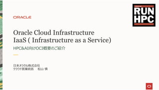 Oracle Cloud Infrastructure
IaaS ( Infrastructure as a Service)
HPC&AI向けOCI概要のご紹介
⽇本オラクル株式会社
クラウド営業統括 松⼭ 慎
 