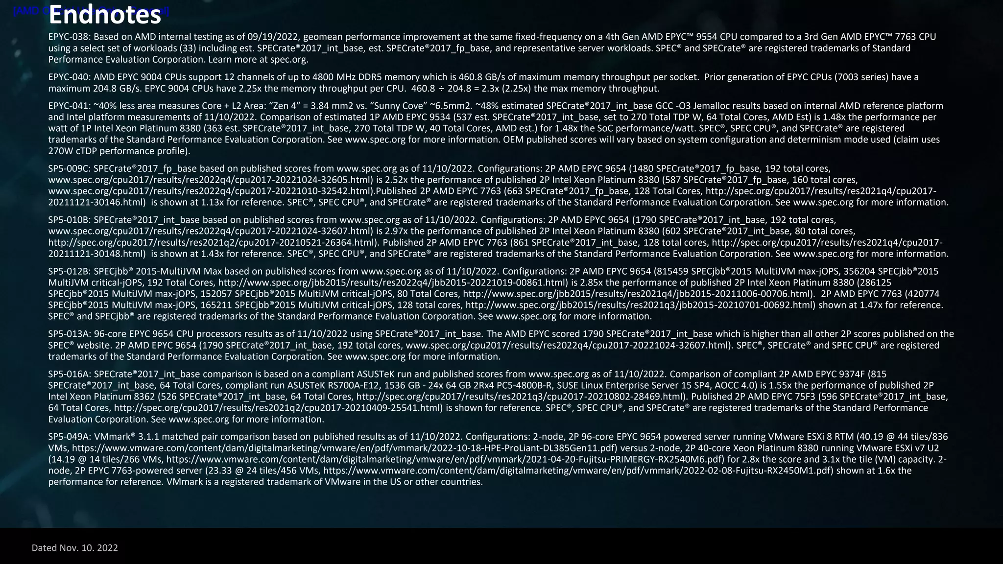 Dated Nov. 10. 2022
[AMD Official Use Only - General]
Endnotes
EPYC-038: Based on AMD internal testing as of 09/19/2022, geomean performance improvement at the same fixed-frequency on a 4th Gen AMD EPYC™ 9554 CPU compared to a 3rd Gen AMD EPYC™ 7763 CPU
using a select set of workloads (33) including est. SPECrate®2017_int_base, est. SPECrate®2017_fp_base, and representative server workloads. SPEC® and SPECrate® are registered trademarks of Standard
Performance Evaluation Corporation. Learn more at spec.org.
EPYC-040: AMD EPYC 9004 CPUs support 12 channels of up to 4800 MHz DDR5 memory which is 460.8 GB/s of maximum memory throughput per socket. Prior generation of EPYC CPUs (7003 series) have a
maximum 204.8 GB/s. EPYC 9004 CPUs have 2.25x the memory throughput per CPU. 460.8 ÷ 204.8 = 2.3x (2.25x) the max memory throughput.
EPYC-041: ~40% less area measures Core + L2 Area: “Zen 4” = 3.84 mm2 vs. “Sunny Cove” ~6.5mm2. ~48% estimated SPECrate®2017_int_base GCC -O3 Jemalloc results based on internal AMD reference platform
and Intel platform measurements of 11/10/2022. Comparison of estimated 1P AMD EPYC 9534 (537 est. SPECrate®2017_int_base, set to 270 Total TDP W, 64 Total Cores, AMD Est) is 1.48x the performance per
watt of 1P Intel Xeon Platinum 8380 (363 est. SPECrate®2017_int_base, 270 Total TDP W, 40 Total Cores, AMD est.) for 1.48x the SoC performance/watt. SPEC®, SPEC CPU®, and SPECrate® are registered
trademarks of the Standard Performance Evaluation Corporation. See www.spec.org for more information. OEM published scores will vary based on system configuration and determinism mode used (claim uses
270W cTDP performance profile).
SP5-009C: SPECrate®2017_fp_base based on published scores from www.spec.org as of 11/10/2022. Configurations: 2P AMD EPYC 9654 (1480 SPECrate®2017_fp_base, 192 total cores,
www.spec.org/cpu2017/results/res2022q4/cpu2017-20221024-32605.html) is 2.52x the performance of published 2P Intel Xeon Platinum 8380 (587 SPECrate®2017_fp_base, 160 total cores,
www.spec.org/cpu2017/results/res2022q4/cpu2017-20221010-32542.html).Published 2P AMD EPYC 7763 (663 SPECrate®2017_fp_base, 128 Total Cores, http://spec.org/cpu2017/results/res2021q4/cpu2017-
20211121-30146.html) is shown at 1.13x for reference. SPEC®, SPEC CPU®, and SPECrate® are registered trademarks of the Standard Performance Evaluation Corporation. See www.spec.org for more information.
SP5-010B: SPECrate®2017_int_base based on published scores from www.spec.org as of 11/10/2022. Configurations: 2P AMD EPYC 9654 (1790 SPECrate®2017_int_base, 192 total cores,
www.spec.org/cpu2017/results/res2022q4/cpu2017-20221024-32607.html) is 2.97x the performance of published 2P Intel Xeon Platinum 8380 (602 SPECrate®2017_int_base, 80 total cores,
http://spec.org/cpu2017/results/res2021q2/cpu2017-20210521-26364.html). Published 2P AMD EPYC 7763 (861 SPECrate®2017_int_base, 128 total cores, http://spec.org/cpu2017/results/res2021q4/cpu2017-
20211121-30148.html) is shown at 1.43x for reference. SPEC®, SPEC CPU®, and SPECrate® are registered trademarks of the Standard Performance Evaluation Corporation. See www.spec.org for more information.
SP5-012B: SPECjbb® 2015-MultiJVM Max based on published scores from www.spec.org as of 11/10/2022. Configurations: 2P AMD EPYC 9654 (815459 SPECjbb®2015 MultiJVM max-jOPS, 356204 SPECjbb®2015
MultiJVM critical-jOPS, 192 Total Cores, http://www.spec.org/jbb2015/results/res2022q4/jbb2015-20221019-00861.html) is 2.85x the performance of published 2P Intel Xeon Platinum 8380 (286125
SPECjbb®2015 MultiJVM max-jOPS, 152057 SPECjbb®2015 MultiJVM critical-jOPS, 80 Total Cores, http://www.spec.org/jbb2015/results/res2021q4/jbb2015-20211006-00706.html). 2P AMD EPYC 7763 (420774
SPECjbb®2015 MultiJVM max-jOPS, 165211 SPECjbb®2015 MultiJVM critical-jOPS, 128 total cores, http://www.spec.org/jbb2015/results/res2021q3/jbb2015-20210701-00692.html) shown at 1.47x for reference.
SPEC® and SPECjbb® are registered trademarks of the Standard Performance Evaluation Corporation. See www.spec.org for more information.
SP5-013A: 96-core EPYC 9654 CPU processors results as of 11/10/2022 using SPECrate®2017_int_base. The AMD EPYC scored 1790 SPECrate®2017_int_base which is higher than all other 2P scores published on the
SPEC® website. 2P AMD EPYC 9654 (1790 SPECrate®2017_int_base, 192 total cores, www.spec.org/cpu2017/results/res2022q4/cpu2017-20221024-32607.html). SPEC®, SPECrate® and SPEC CPU® are registered
trademarks of the Standard Performance Evaluation Corporation. See www.spec.org for more information.
SP5-016A: SPECrate®2017_int_base comparison is based on a compliant ASUSTeK run and published scores from www.spec.org as of 11/10/2022. Comparison of compliant 2P AMD EPYC 9374F (815
SPECrate®2017_int_base, 64 Total Cores, compliant run ASUSTeK RS700A-E12, 1536 GB - 24x 64 GB 2Rx4 PC5-4800B-R, SUSE Linux Enterprise Server 15 SP4, AOCC 4.0) is 1.55x the performance of published 2P
Intel Xeon Platinum 8362 (526 SPECrate®2017_int_base, 64 Total Cores, http://spec.org/cpu2017/results/res2021q3/cpu2017-20210802-28469.html). Published 2P AMD EPYC 75F3 (596 SPECrate®2017_int_base,
64 Total Cores, http://spec.org/cpu2017/results/res2021q2/cpu2017-20210409-25541.html) is shown for reference. SPEC®, SPEC CPU®, and SPECrate® are registered trademarks of the Standard Performance
Evaluation Corporation. See www.spec.org for more information.
SP5-049A: VMmark® 3.1.1 matched pair comparison based on published results as of 11/10/2022. Configurations: 2-node, 2P 96-core EPYC 9654 powered server running VMware ESXi 8 RTM (40.19 @ 44 tiles/836
VMs, https://www.vmware.com/content/dam/digitalmarketing/vmware/en/pdf/vmmark/2022-10-18-HPE-ProLiant-DL385Gen11.pdf) versus 2-node, 2P 40-core Xeon Platinum 8380 running VMware ESXi v7 U2
(14.19 @ 14 tiles/266 VMs, https://www.vmware.com/content/dam/digitalmarketing/vmware/en/pdf/vmmark/2021-04-20-Fujitsu-PRIMERGY-RX2540M6.pdf) for 2.8x the score and 3.1x the tile (VM) capacity. 2-
node, 2P EPYC 7763-powered server (23.33 @ 24 tiles/456 VMs, https://www.vmware.com/content/dam/digitalmarketing/vmware/en/pdf/vmmark/2022-02-08-Fujitsu-RX2450M1.pdf) shown at 1.6x the
performance for reference. VMmark is a registered trademark of VMware in the US or other countries.
 