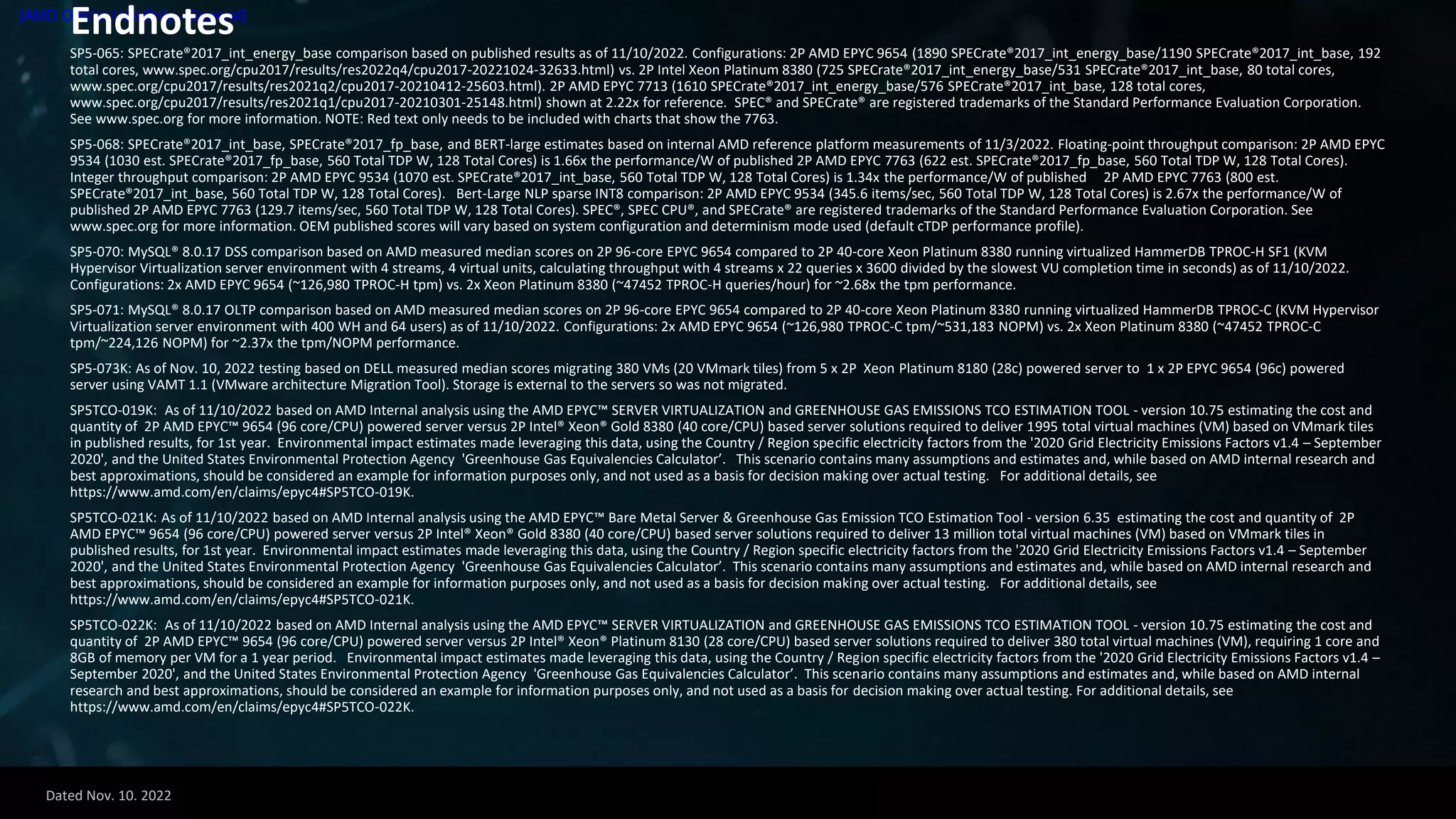 Dated Nov. 10. 2022
[AMD Official Use Only - General]
Endnotes
SP5-065: SPECrate®2017_int_energy_base comparison based on published results as of 11/10/2022. Configurations: 2P AMD EPYC 9654 (1890 SPECrate®2017_int_energy_base/1190 SPECrate®2017_int_base, 192
total cores, www.spec.org/cpu2017/results/res2022q4/cpu2017-20221024-32633.html) vs. 2P Intel Xeon Platinum 8380 (725 SPECrate®2017_int_energy_base/531 SPECrate®2017_int_base, 80 total cores,
www.spec.org/cpu2017/results/res2021q2/cpu2017-20210412-25603.html). 2P AMD EPYC 7713 (1610 SPECrate®2017_int_energy_base/576 SPECrate®2017_int_base, 128 total cores,
www.spec.org/cpu2017/results/res2021q1/cpu2017-20210301-25148.html) shown at 2.22x for reference. SPEC® and SPECrate® are registered trademarks of the Standard Performance Evaluation Corporation.
See www.spec.org for more information. NOTE: Red text only needs to be included with charts that show the 7763.
SP5-068: SPECrate®2017_int_base, SPECrate®2017_fp_base, and BERT-large estimates based on internal AMD reference platform measurements of 11/3/2022. Floating-point throughput comparison: 2P AMD EPYC
9534 (1030 est. SPECrate®2017_fp_base, 560 Total TDP W, 128 Total Cores) is 1.66x the performance/W of published 2P AMD EPYC 7763 (622 est. SPECrate®2017_fp_base, 560 Total TDP W, 128 Total Cores).
Integer throughput comparison: 2P AMD EPYC 9534 (1070 est. SPECrate®2017_int_base, 560 Total TDP W, 128 Total Cores) is 1.34x the performance/W of published 2P AMD EPYC 7763 (800 est.
SPECrate®2017_int_base, 560 Total TDP W, 128 Total Cores). Bert-Large NLP sparse INT8 comparison: 2P AMD EPYC 9534 (345.6 items/sec, 560 Total TDP W, 128 Total Cores) is 2.67x the performance/W of
published 2P AMD EPYC 7763 (129.7 items/sec, 560 Total TDP W, 128 Total Cores). SPEC®, SPEC CPU®, and SPECrate® are registered trademarks of the Standard Performance Evaluation Corporation. See
www.spec.org for more information. OEM published scores will vary based on system configuration and determinism mode used (default cTDP performance profile).
SP5-070: MySQL® 8.0.17 DSS comparison based on AMD measured median scores on 2P 96-core EPYC 9654 compared to 2P 40-core Xeon Platinum 8380 running virtualized HammerDB TPROC-H SF1 (KVM
Hypervisor Virtualization server environment with 4 streams, 4 virtual units, calculating throughput with 4 streams x 22 queries x 3600 divided by the slowest VU completion time in seconds) as of 11/10/2022.
Configurations: 2x AMD EPYC 9654 (~126,980 TPROC-H tpm) vs. 2x Xeon Platinum 8380 (~47452 TPROC-H queries/hour) for ~2.68x the tpm performance.
SP5-071: MySQL® 8.0.17 OLTP comparison based on AMD measured median scores on 2P 96-core EPYC 9654 compared to 2P 40-core Xeon Platinum 8380 running virtualized HammerDB TPROC-C (KVM Hypervisor
Virtualization server environment with 400 WH and 64 users) as of 11/10/2022. Configurations: 2x AMD EPYC 9654 (~126,980 TPROC-C tpm/~531,183 NOPM) vs. 2x Xeon Platinum 8380 (~47452 TPROC-C
tpm/~224,126 NOPM) for ~2.37x the tpm/NOPM performance.
SP5-073K: As of Nov. 10, 2022 testing based on DELL measured median scores migrating 380 VMs (20 VMmark tiles) from 5 x 2P Xeon Platinum 8180 (28c) powered server to 1 x 2P EPYC 9654 (96c) powered
server using VAMT 1.1 (VMware architecture Migration Tool). Storage is external to the servers so was not migrated.
SP5TCO-019K: As of 11/10/2022 based on AMD Internal analysis using the AMD EPYC™ SERVER VIRTUALIZATION and GREENHOUSE GAS EMISSIONS TCO ESTIMATION TOOL - version 10.75 estimating the cost and
quantity of 2P AMD EPYC™ 9654 (96 core/CPU) powered server versus 2P Intel® Xeon® Gold 8380 (40 core/CPU) based server solutions required to deliver 1995 total virtual machines (VM) based on VMmark tiles
in published results, for 1st year. Environmental impact estimates made leveraging this data, using the Country / Region specific electricity factors from the '2020 Grid Electricity Emissions Factors v1.4 – September
2020', and the United States Environmental Protection Agency 'Greenhouse Gas Equivalencies Calculator’. This scenario contains many assumptions and estimates and, while based on AMD internal research and
best approximations, should be considered an example for information purposes only, and not used as a basis for decision making over actual testing. For additional details, see
https://www.amd.com/en/claims/epyc4#SP5TCO-019K.
SP5TCO-021K: As of 11/10/2022 based on AMD Internal analysis using the AMD EPYC™ Bare Metal Server & Greenhouse Gas Emission TCO Estimation Tool - version 6.35 estimating the cost and quantity of 2P
AMD EPYC™ 9654 (96 core/CPU) powered server versus 2P Intel® Xeon® Gold 8380 (40 core/CPU) based server solutions required to deliver 13 million total virtual machines (VM) based on VMmark tiles in
published results, for 1st year. Environmental impact estimates made leveraging this data, using the Country / Region specific electricity factors from the '2020 Grid Electricity Emissions Factors v1.4 – September
2020', and the United States Environmental Protection Agency 'Greenhouse Gas Equivalencies Calculator’. This scenario contains many assumptions and estimates and, while based on AMD internal research and
best approximations, should be considered an example for information purposes only, and not used as a basis for decision making over actual testing. For additional details, see
https://www.amd.com/en/claims/epyc4#SP5TCO-021K.
SP5TCO-022K: As of 11/10/2022 based on AMD Internal analysis using the AMD EPYC™ SERVER VIRTUALIZATION and GREENHOUSE GAS EMISSIONS TCO ESTIMATION TOOL - version 10.75 estimating the cost and
quantity of 2P AMD EPYC™ 9654 (96 core/CPU) powered server versus 2P Intel® Xeon® Platinum 8130 (28 core/CPU) based server solutions required to deliver 380 total virtual machines (VM), requiring 1 core and
8GB of memory per VM for a 1 year period. Environmental impact estimates made leveraging this data, using the Country / Region specific electricity factors from the '2020 Grid Electricity Emissions Factors v1.4 –
September 2020', and the United States Environmental Protection Agency 'Greenhouse Gas Equivalencies Calculator’. This scenario contains many assumptions and estimates and, while based on AMD internal
research and best approximations, should be considered an example for information purposes only, and not used as a basis for decision making over actual testing. For additional details, see
https://www.amd.com/en/claims/epyc4#SP5TCO-022K.
 
