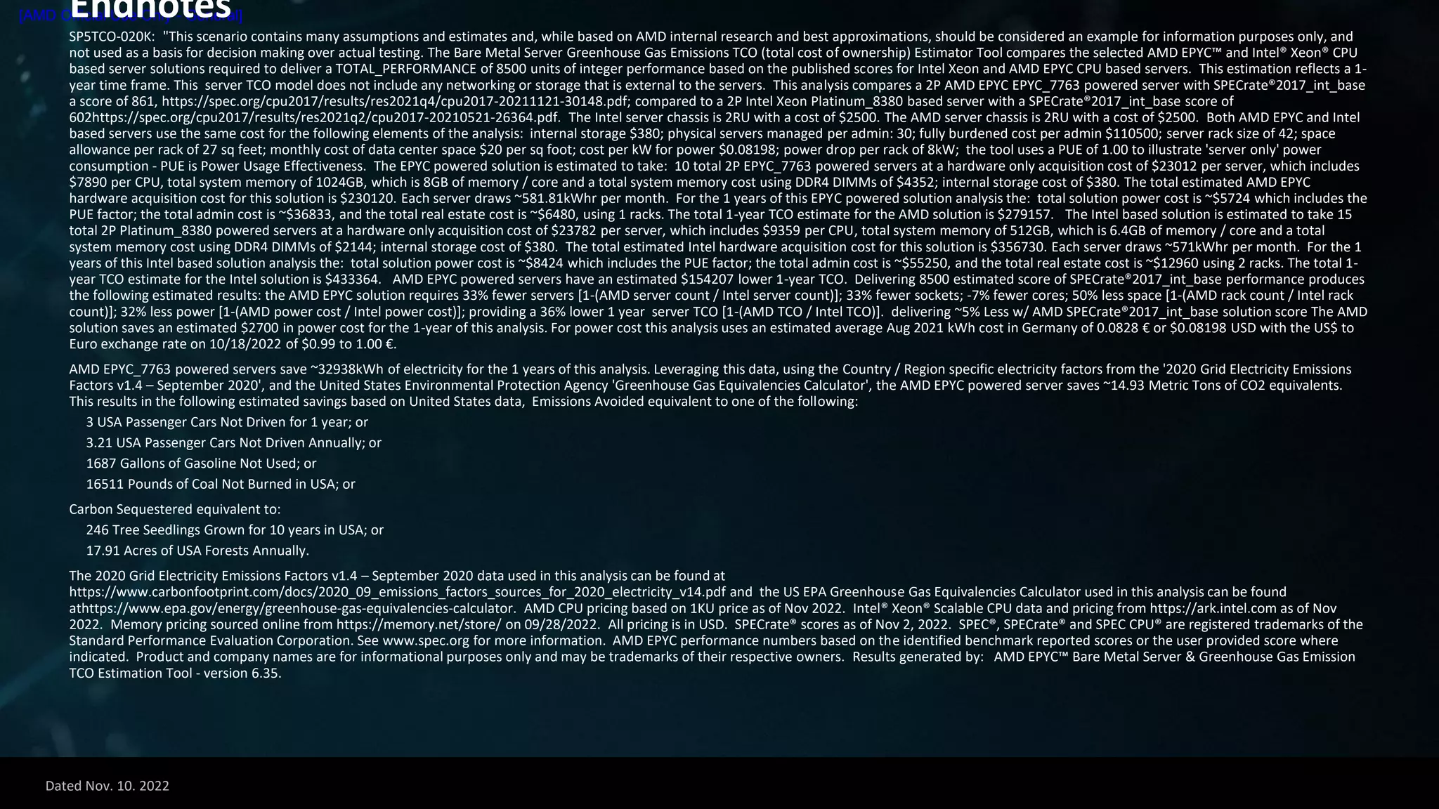 Dated Nov. 10. 2022
[AMD Official Use Only - General]
Endnotes
SP5TCO-020K: "This scenario contains many assumptions and estimates and, while based on AMD internal research and best approximations, should be considered an example for information purposes only, and
not used as a basis for decision making over actual testing. The Bare Metal Server Greenhouse Gas Emissions TCO (total cost of ownership) Estimator Tool compares the selected AMD EPYC™ and Intel® Xeon® CPU
based server solutions required to deliver a TOTAL_PERFORMANCE of 8500 units of integer performance based on the published scores for Intel Xeon and AMD EPYC CPU based servers. This estimation reflects a 1-
year time frame. This server TCO model does not include any networking or storage that is external to the servers. This analysis compares a 2P AMD EPYC EPYC_7763 powered server with SPECrate®2017_int_base
a score of 861, https://spec.org/cpu2017/results/res2021q4/cpu2017-20211121-30148.pdf; compared to a 2P Intel Xeon Platinum_8380 based server with a SPECrate®2017_int_base score of
602https://spec.org/cpu2017/results/res2021q2/cpu2017-20210521-26364.pdf. The Intel server chassis is 2RU with a cost of $2500. The AMD server chassis is 2RU with a cost of $2500. Both AMD EPYC and Intel
based servers use the same cost for the following elements of the analysis: internal storage $380; physical servers managed per admin: 30; fully burdened cost per admin $110500; server rack size of 42; space
allowance per rack of 27 sq feet; monthly cost of data center space $20 per sq foot; cost per kW for power $0.08198; power drop per rack of 8kW; the tool uses a PUE of 1.00 to illustrate 'server only' power
consumption - PUE is Power Usage Effectiveness. The EPYC powered solution is estimated to take: 10 total 2P EPYC_7763 powered servers at a hardware only acquisition cost of $23012 per server, which includes
$7890 per CPU, total system memory of 1024GB, which is 8GB of memory / core and a total system memory cost using DDR4 DIMMs of $4352; internal storage cost of $380. The total estimated AMD EPYC
hardware acquisition cost for this solution is $230120. Each server draws ~581.81kWhr per month. For the 1 years of this EPYC powered solution analysis the: total solution power cost is ~$5724 which includes the
PUE factor; the total admin cost is ~$36833, and the total real estate cost is ~$6480, using 1 racks. The total 1-year TCO estimate for the AMD solution is $279157. The Intel based solution is estimated to take 15
total 2P Platinum_8380 powered servers at a hardware only acquisition cost of $23782 per server, which includes $9359 per CPU, total system memory of 512GB, which is 6.4GB of memory / core and a total
system memory cost using DDR4 DIMMs of $2144; internal storage cost of $380. The total estimated Intel hardware acquisition cost for this solution is $356730. Each server draws ~571kWhr per month. For the 1
years of this Intel based solution analysis the: total solution power cost is ~$8424 which includes the PUE factor; the total admin cost is ~$55250, and the total real estate cost is ~$12960 using 2 racks. The total 1-
year TCO estimate for the Intel solution is $433364. AMD EPYC powered servers have an estimated $154207 lower 1-year TCO. Delivering 8500 estimated score of SPECrate®2017_int_base performance produces
the following estimated results: the AMD EPYC solution requires 33% fewer servers [1-(AMD server count / Intel server count)]; 33% fewer sockets; -7% fewer cores; 50% less space [1-(AMD rack count / Intel rack
count)]; 32% less power [1-(AMD power cost / Intel power cost)]; providing a 36% lower 1 year server TCO [1-(AMD TCO / Intel TCO)]. delivering ~5% Less w/ AMD SPECrate®2017_int_base solution score The AMD
solution saves an estimated $2700 in power cost for the 1-year of this analysis. For power cost this analysis uses an estimated average Aug 2021 kWh cost in Germany of 0.0828 € or $0.08198 USD with the US$ to
Euro exchange rate on 10/18/2022 of $0.99 to 1.00 €.
AMD EPYC_7763 powered servers save ~32938kWh of electricity for the 1 years of this analysis. Leveraging this data, using the Country / Region specific electricity factors from the '2020 Grid Electricity Emissions
Factors v1.4 – September 2020', and the United States Environmental Protection Agency 'Greenhouse Gas Equivalencies Calculator', the AMD EPYC powered server saves ~14.93 Metric Tons of CO2 equivalents.
This results in the following estimated savings based on United States data, Emissions Avoided equivalent to one of the following:
3 USA Passenger Cars Not Driven for 1 year; or
3.21 USA Passenger Cars Not Driven Annually; or
1687 Gallons of Gasoline Not Used; or
16511 Pounds of Coal Not Burned in USA; or
Carbon Sequestered equivalent to:
246 Tree Seedlings Grown for 10 years in USA; or
17.91 Acres of USA Forests Annually.
The 2020 Grid Electricity Emissions Factors v1.4 – September 2020 data used in this analysis can be found at
https://www.carbonfootprint.com/docs/2020_09_emissions_factors_sources_for_2020_electricity_v14.pdf and the US EPA Greenhouse Gas Equivalencies Calculator used in this analysis can be found
athttps://www.epa.gov/energy/greenhouse-gas-equivalencies-calculator. AMD CPU pricing based on 1KU price as of Nov 2022. Intel® Xeon® Scalable CPU data and pricing from https://ark.intel.com as of Nov
2022. Memory pricing sourced online from https://memory.net/store/ on 09/28/2022. All pricing is in USD. SPECrate® scores as of Nov 2, 2022. SPEC®, SPECrate® and SPEC CPU® are registered trademarks of the
Standard Performance Evaluation Corporation. See www.spec.org for more information. AMD EPYC performance numbers based on the identified benchmark reported scores or the user provided score where
indicated. Product and company names are for informational purposes only and may be trademarks of their respective owners. Results generated by: AMD EPYC™ Bare Metal Server & Greenhouse Gas Emission
TCO Estimation Tool - version 6.35.
 