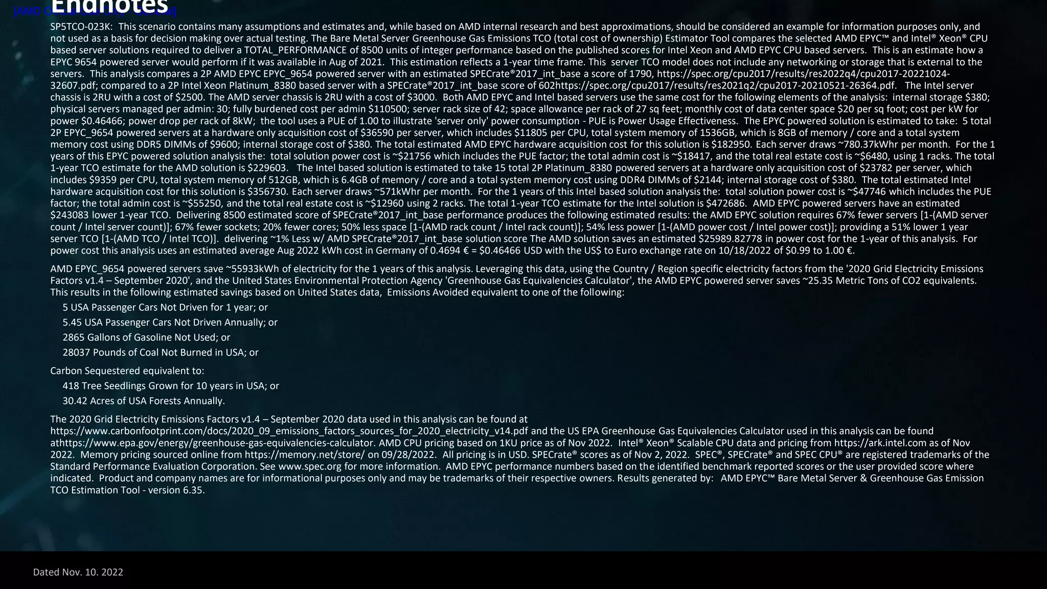 Dated Nov. 10. 2022
[AMD Official Use Only - General]
Endnotes
SP5TCO-023K: This scenario contains many assumptions and estimates and, while based on AMD internal research and best approximations, should be considered an example for information purposes only, and
not used as a basis for decision making over actual testing. The Bare Metal Server Greenhouse Gas Emissions TCO (total cost of ownership) Estimator Tool compares the selected AMD EPYC™ and Intel® Xeon® CPU
based server solutions required to deliver a TOTAL_PERFORMANCE of 8500 units of integer performance based on the published scores for Intel Xeon and AMD EPYC CPU based servers. This is an estimate how a
EPYC 9654 powered server would perform if it was available in Aug of 2021. This estimation reflects a 1-year time frame. This server TCO model does not include any networking or storage that is external to the
servers. This analysis compares a 2P AMD EPYC EPYC_9654 powered server with an estimated SPECrate®2017_int_base a score of 1790, https://spec.org/cpu2017/results/res2022q4/cpu2017-20221024-
32607.pdf; compared to a 2P Intel Xeon Platinum_8380 based server with a SPECrate®2017_int_base score of 602https://spec.org/cpu2017/results/res2021q2/cpu2017-20210521-26364.pdf. The Intel server
chassis is 2RU with a cost of $2500. The AMD server chassis is 2RU with a cost of $3000. Both AMD EPYC and Intel based servers use the same cost for the following elements of the analysis: internal storage $380;
physical servers managed per admin: 30; fully burdened cost per admin $110500; server rack size of 42; space allowance per rack of 27 sq feet; monthly cost of data center space $20 per sq foot; cost per kW for
power $0.46466; power drop per rack of 8kW; the tool uses a PUE of 1.00 to illustrate 'server only' power consumption - PUE is Power Usage Effectiveness. The EPYC powered solution is estimated to take: 5 total
2P EPYC_9654 powered servers at a hardware only acquisition cost of $36590 per server, which includes $11805 per CPU, total system memory of 1536GB, which is 8GB of memory / core and a total system
memory cost using DDR5 DIMMs of $9600; internal storage cost of $380. The total estimated AMD EPYC hardware acquisition cost for this solution is $182950. Each server draws ~780.37kWhr per month. For the 1
years of this EPYC powered solution analysis the: total solution power cost is ~$21756 which includes the PUE factor; the total admin cost is ~$18417, and the total real estate cost is ~$6480, using 1 racks. The total
1-year TCO estimate for the AMD solution is $229603. The Intel based solution is estimated to take 15 total 2P Platinum_8380 powered servers at a hardware only acquisition cost of $23782 per server, which
includes $9359 per CPU, total system memory of 512GB, which is 6.4GB of memory / core and a total system memory cost using DDR4 DIMMs of $2144; internal storage cost of $380. The total estimated Intel
hardware acquisition cost for this solution is $356730. Each server draws ~571kWhr per month. For the 1 years of this Intel based solution analysis the: total solution power cost is ~$47746 which includes the PUE
factor; the total admin cost is ~$55250, and the total real estate cost is ~$12960 using 2 racks. The total 1-year TCO estimate for the Intel solution is $472686. AMD EPYC powered servers have an estimated
$243083 lower 1-year TCO. Delivering 8500 estimated score of SPECrate®2017_int_base performance produces the following estimated results: the AMD EPYC solution requires 67% fewer servers [1-(AMD server
count / Intel server count)]; 67% fewer sockets; 20% fewer cores; 50% less space [1-(AMD rack count / Intel rack count)]; 54% less power [1-(AMD power cost / Intel power cost)]; providing a 51% lower 1 year
server TCO [1-(AMD TCO / Intel TCO)]. delivering ~1% Less w/ AMD SPECrate®2017_int_base solution score The AMD solution saves an estimated $25989.82778 in power cost for the 1-year of this analysis. For
power cost this analysis uses an estimated average Aug 2022 kWh cost in Germany of 0.4694 € = $0.46466 USD with the US$ to Euro exchange rate on 10/18/2022 of $0.99 to 1.00 €.
AMD EPYC_9654 powered servers save ~55933kWh of electricity for the 1 years of this analysis. Leveraging this data, using the Country / Region specific electricity factors from the '2020 Grid Electricity Emissions
Factors v1.4 – September 2020', and the United States Environmental Protection Agency 'Greenhouse Gas Equivalencies Calculator', the AMD EPYC powered server saves ~25.35 Metric Tons of CO2 equivalents.
This results in the following estimated savings based on United States data, Emissions Avoided equivalent to one of the following:
5 USA Passenger Cars Not Driven for 1 year; or
5.45 USA Passenger Cars Not Driven Annually; or
2865 Gallons of Gasoline Not Used; or
28037 Pounds of Coal Not Burned in USA; or
Carbon Sequestered equivalent to:
418 Tree Seedlings Grown for 10 years in USA; or
30.42 Acres of USA Forests Annually.
The 2020 Grid Electricity Emissions Factors v1.4 – September 2020 data used in this analysis can be found at
https://www.carbonfootprint.com/docs/2020_09_emissions_factors_sources_for_2020_electricity_v14.pdf and the US EPA Greenhouse Gas Equivalencies Calculator used in this analysis can be found
athttps://www.epa.gov/energy/greenhouse-gas-equivalencies-calculator. AMD CPU pricing based on 1KU price as of Nov 2022. Intel® Xeon® Scalable CPU data and pricing from https://ark.intel.com as of Nov
2022. Memory pricing sourced online from https://memory.net/store/ on 09/28/2022. All pricing is in USD. SPECrate® scores as of Nov 2, 2022. SPEC®, SPECrate® and SPEC CPU® are registered trademarks of the
Standard Performance Evaluation Corporation. See www.spec.org for more information. AMD EPYC performance numbers based on the identified benchmark reported scores or the user provided score where
indicated. Product and company names are for informational purposes only and may be trademarks of their respective owners. Results generated by: AMD EPYC™ Bare Metal Server & Greenhouse Gas Emission
TCO Estimation Tool - version 6.35.
 