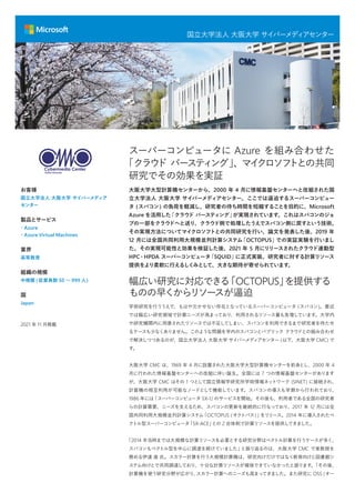 国立大学法人 大阪大学 サイバーメディ
アセンター
大阪大学大型計算機センターから、2000 年 4 月に情報基盤センターへと改組された国
立大学法人 大阪大学 サイバーメディアセンター。ここでは逼迫するスーパーコンピュー
タ (スパコン) の負荷を軽減し、研究者の待ち時間を短縮することを目的に、Microsoft
Azure を活用した
「クラウド バースティング」
が実現されています。これはスパコンのジョ
ブの一部をクラウドへと送り、クラウド側で処理したうえでスパコン側に戻すという技術。
その実現方法についてマイクロソフトとの共同研究を行い、論文を発表した後、2019 年
12 月には全国共同利用大規模並列計算システム
「OCTOPUS」
での実証実験を行いまし
た。その実現可能性と効果を検証した後、2021 年 5 月にリリースされたクラウド連動型
HPC・HPDA スーパーコンピュータ
「SQUID」
に正式実装。研究者に対する計算リソース
提供をより柔軟に行えるしくみとして、大きな期待が寄せられています。
幅広い研究に対応できる
「OCTOPUS」
を提供する
ものの早くからリソースが逼迫
学術研究を行ううえで、もはや欠かせない存在となっているスーパーコンピュータ (スパコン)。最近
では幅広い研究領域で計算ニーズが高まっており、利用されるリソース量も急増しています。大学内
や研究機関内に用意されたリソースでは不足してしまい、スパコンを利用できるまで研究者を待たせ
るケースも少なくありません。このような問題を学内のスパコンとパブリック クラウドとの組み合わせ
で解決しつつあるのが、国立大学法人 大阪大学 サイバーメディアセンター (以下、大阪大学 CMC) で
す。
大阪大学 CMC は、1969 年 4 月に設置された大阪大学大型計算機センターを前身とし、2000 年 4
月に行われた情報基盤センターへの改組に伴い誕生。全国には 7 つの情報基盤センターがあります
が、大阪大学 CMC はその 1 つとして国立情報学研究所学術情報ネットワーク (SINET) に接続され、
計算機の相互利用が可能なノードとして機能しています。スパコンの導入も早期から行われており、
1986 年には
「スーパーコンピュータ SX-1」
のサービスを開始。その後も、利用者である全国の研究者
らの計算需要、ニーズを支えるため、スパコンの更新を継続的に行なっており、2017 年 12 月には全
国共同利用大規模並列計算システム
「OCTOPUS (オクトパス)」
をリリース。2014 年に導入されたベ
クトル型スーパーコンピュータ
「SX-ACE」
との 2 台体制で計算リソースを提供してきました。
「2014 年当時までは大規模な計算リソースを必要とする研究分野はベクトル計算を行うケースが多く、
スパコンもベクトル型を中心に調達を続けていました」
と振り返るのは、大阪大学 CMC で准教授を
務める伊達 進 氏。スカラー計算を行う大規模計算機は、研究向けだけではなく教育向けと図書館シ
ステム向けとで共同調達しており、十分な計算リソースが確保できていなかったと語ります。
「その後、
計算機を使う研究分野が広がり、
スカラー計算へのニーズも高まってきました。また研究に OSS (オー
お客様
国立大学法人 大阪大学 サイバーメディア
センター
製品とサービス
・Azure
・Azure Virtual Machines
業界
高等教育
組織の規模
中規模 (従業員数 50 〜 999 人)
国
Japan
2021 年 11 月掲載
スーパーコンピュータに Azure を組み合わせた
「クラウ
ド バーステ
ィ
ング」
、マイ
クロソフ
トとの共同
研究でその効果を実証
 