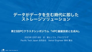 ©2023 - Pacific Teck Japan G.K.
データがデータを生む時代に即した
ストレージソリューション
第23回PCクラスタシンポジウム「HPC基盤技術と生成AI」
2023年12月7-8日 於：富士ソフト アキバプラザ
Paciﬁc Teck Japan 合同会社 Senior Engineer 森本 賢治
 