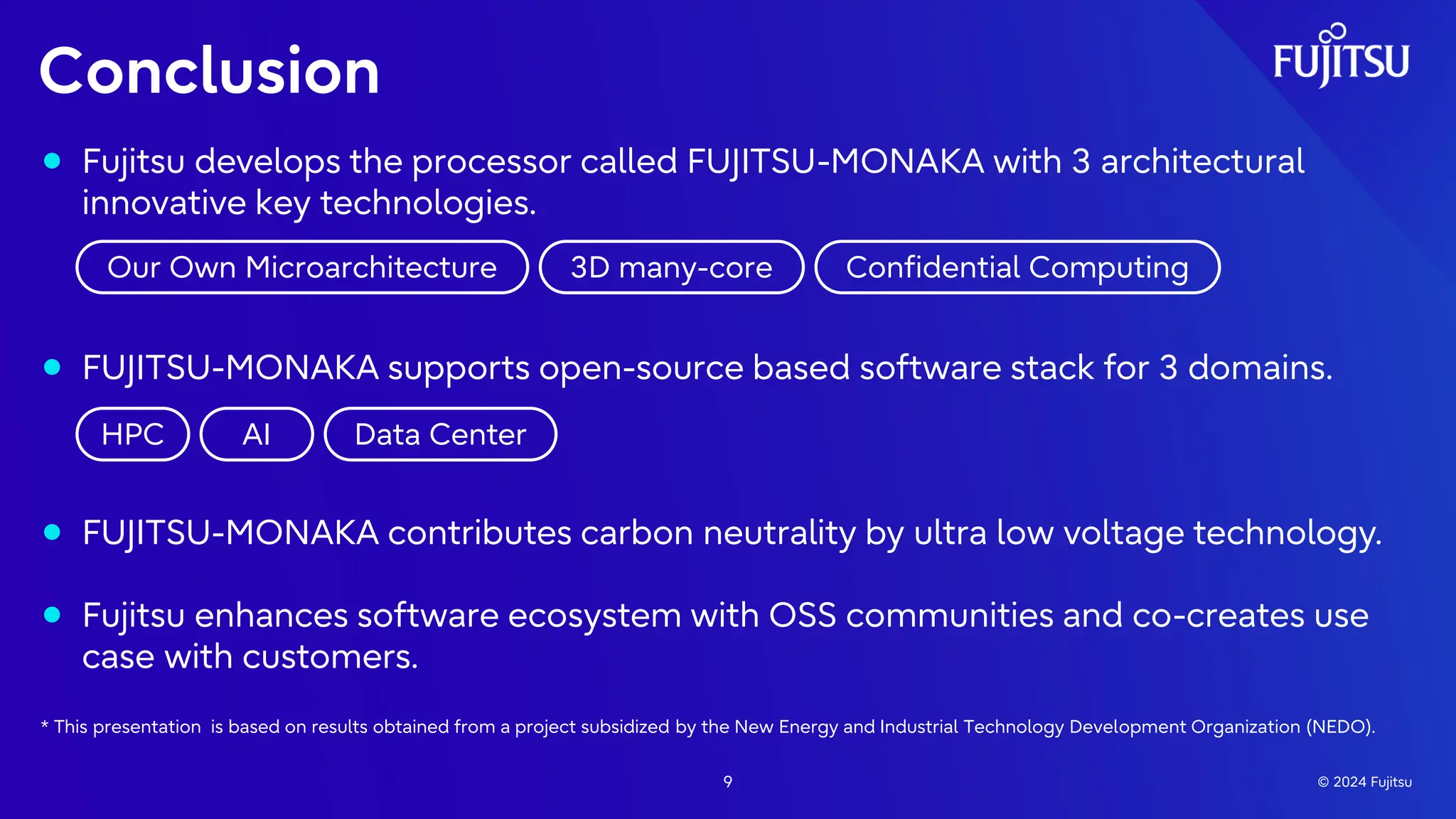 ⚫ Fujitsu develops the processor called FUJITSU-MONAKA with 3 architectural
innovative key technologies.
⚫ FUJITSU-MONAKA supports open-source based software stack for 3 domains.
⚫ FUJITSU-MONAKA contributes carbon neutrality by ultra low voltage technology.
⚫ Fujitsu enhances software ecosystem with OSS communities and co-creates use
case with customers.
* This presentation is based on results obtained from a project subsidized by the New Energy and Industrial Technology Development Organization (NEDO).
Conclusion
9 © 2024 Fujitsu
Our Own Microarchitecture 3D many-core Confidential Computing
HPC AI Data Center
 