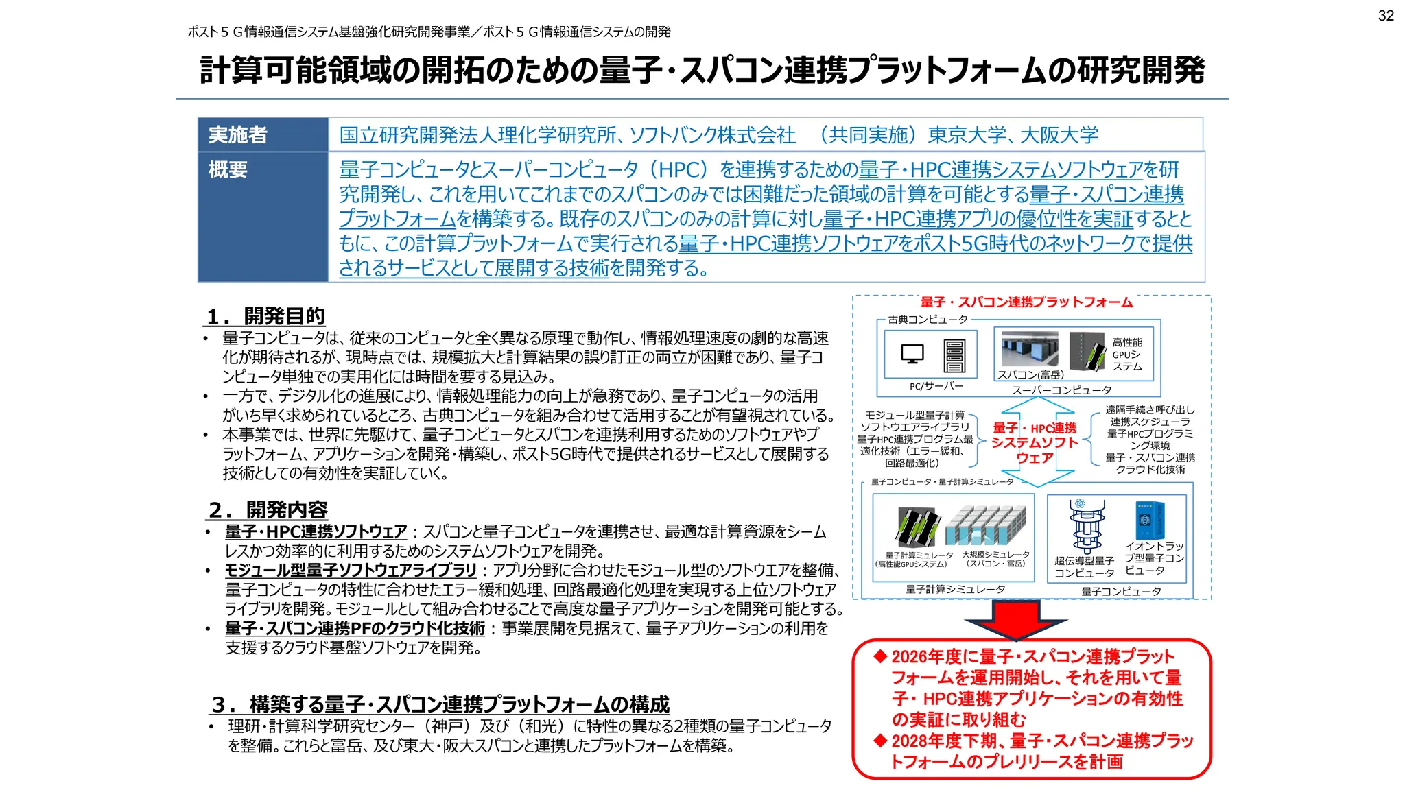 32
計算可能領域の開拓のための量子・スパコン連携プラットフォームの研究開発
実施者
概要
国立研究開発法人理化学研究所、ソフトバンク株式会社 （共同実施）東京大学、大阪大学
量子コンピュータとスーパーコンピュータ（HPC）を連携するための量子・HPC連携システムソフトウェアを研
究開発し、これを用いてこれまでのスパコンのみでは困難だった領域の計算を可能とする量子・スパコン連携
プラットフォームを構築する。既存のスパコンのみの計算に対し量子・HPC連携アプリの優位性を実証するとと
もに、この計算プラットフォームで実行される量子・HPC連携ソフトウェアをポスト5G時代のネットワークで提供
されるサービスとして展開する技術を開発する。
ポスト５Ｇ情報通信システム基盤強化研究開発事業／ポスト５Ｇ情報通信システムの開発
１．開発目的
• 量子コンピュータは、従来のコンピュータと全く異なる原理で動作し、情報処理速度の劇的な高速
化が期待されるが、現時点では、規模拡大と計算結果の誤り訂正の両立が困難であり、量子コ
ンピュータ単独での実用化には時間を要する見込み。
• 一方で、デジタル化の進展により、情報処理能力の向上が急務であり、量子コンピュータの活用
がいち早く求められているところ、古典コンピュータを組み合わせて活用することが有望視されている。
• 本事業では、世界に先駆けて、量子コンピュータとスパコンを連携利用するためのソフトウェアやプ
ラットフォーム、アプリケーションを開発・構築し、ポスト5G時代で提供されるサービスとして展開する
技術としての有効性を実証していく。
２．開発内容
• 量子・HPC連携ソフトウェア：スパコンと量子コンピュータを連携させ、最適な計算資源をシーム
レスかつ効率的に利用するためのシステムソフトウェアを開発。
• モジュール型量子ソフトウェアライブラリ：アプリ分野に合わせたモジュール型のソフトウエアを整備、
量子コンピュータの特性に合わせたエラー緩和処理、回路最適化処理を実現する上位ソフトウェア
ライブラリを開発。モジュールとして組み合わせることで高度な量子アプリケーションを開発可能とする。
• 量子・スパコン連携PFのクラウド化技術：事業展開を見据えて、量子アプリケーションの利用を
支援するクラウド基盤ソフトウェアを開発。
３．構築する量子・スパコン連携プラットフォームの構成
• 理研・計算科学研究センター（神戸）及び（和光）に特性の異なる2種類の量子コンピュータ
を整備。これらと富岳、及び東大・阪大スパコンと連携したプラットフォームを構築。
量子・スパコン連携プラットフォーム
量子計算ミュレータ
（高性能GPUシステム）
大規模シミュレータ
（スパコン・富岳） 超伝導型量子
コンピュータ
イオントラッ
プ型量子コン
ピュータ
量子計算シミュレータ 量子コンピュータ
量子コンピュータ・量子計算シミュレータ
スパコン(富岳）
PC/サーバー
高性能
GPUシ
ステム
スーパーコンピュータ
古典コンピュータ
遠隔手続き呼び出し
連携スケジューラ
量子HPCプログラミ
ング環境
量子・スパコン連携
クラウド化技術
量子・HPC連携
システムソフト
ウェア
モジュール型量子計算
ソフトウエアライブラリ
量子HPC連携プログラム最
適化技術（エラー緩和、
回路最適化）
2026年度に量子・スパコン連携プラット
フォームを運用開始し、それを用いて量
子・ HPC連携アプリケーションの有効性
の実証に取り組む
2028年度下期、量子・スパコン連携プラッ
トフォームのプレリリースを計画
 