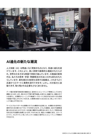 AI進化の新たな潮流
人工知能 (AI) は間違いなく現実のものとなり、
急速に進化を遂
げています。
これにより、
深い洞察や画期的な機能がもたらさ
れ、
世界のさまざまな側面で革新が進んでいます。
AI推論の新時
代は、
私たちの思考・学習・問題解決の方法に大きな変化をもた
らしています。
最先端のAI技術を活用する組織は、
これまでより
迅速かつスマートに業務を遂行できます。
しかし、
AIの拡大に追
随できず、
取り残される企業も少なくありません。
データ量の急増や新技術の複雑化は、
従来のコンピューティング環境にとって大きな
課題となります。
また、
限られたIT予算や専門知識しか持たない組織では、
最新AIモデ
ルを実行し、
大規模なトレーニングや推論ワークロードに対応するための十分な性能
や容量が不足しがちです。
そのため、
AI需要の高まりに応えるには、
新しいタイプのイ
ンフラ導入が不可欠です。
サービスプロバイダーや大規模AIモデルを構築する企業には、
大規模AIを効率的に
運用するための新たなアプローチが求められます。
こうした組織は、
拡大する顧客基
盤に応えるためにAIクラスターを迅速に構築する必要があります。
そして、
可用性は成
功を左右する重要な指標となります。
そのためには、
幅広いAI機能に加え、
スケーラ
ビリティ、
マルチテナント性、
セキュリティを備えた堅牢なコンピューティング環境が
不可欠です。
次世代AIシステムで大規模AIの能力を最大限に活用 | 2
 