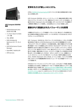 変革をもたらす新しいAIシステム
HPEは、
NVIDIA AI Computing by HPEポートフォリオに強力な新製品を新たに加え
ることを発表します。
HPE Compute XD690は、
AIトレーニング、
チューニング、
推論の高度な要件に対応
するハイパフォーマンスサーバーです。
最新のAIテクノロジーとサービスを統合し、
8
基のNVIDIA® Blackwell Ultra GPUを搭載。
AIサービスプロバイダーや大規模モデ
ル開発者に明確なメリットを提供し、
AIの活用をよりシンプルかつ高速にします。
最新GPUで最適化されたパフォーマンスを実現
大規模AIモデルのトレーニングや推論ワークロードでは、
膨大なデータを処理するた
めに圧倒的な計算能力が求められます。
リソースに対するニーズに応えるには、
GPUア
クセラレーションが不可欠です。
HPE Compute XD690には、
FP4パフォーマンスが50%向上し5
、
GPU–CPU帯域
幅が従来比で2倍になったNVIDIA Blackwell Ultra GPUが8基搭載されています。
これによりデータセンター全体のピークAI性能を拡張し、
極めて複雑なモデルや大規
模な推論ワークロードを最適化します。
NVIDIA Blackwellアーキテクチャーは、
AI
推論時代に合わせて設計された加速プラットフォームであり、
AIファクトリーを支え
るエンジンです。
新世代アクセラレータは、
強化されたコンピューティング性能と拡
張メモリを備え、
精度を損なうことなく、
よりスマートで高速、
そして効率的なAIを実
現します。
これらの機能により、
NVIDIA GPUベースのサーバーは、
大規模AIトレー
ニング、
ポストトレーニング、
テスト時のスケーリングにおいて堅牢な基盤となります。
さらに、
NVIDIA Blackwell Ultra GPUは、
エージェント型AI、
フォトリアルな映像
生成、
ロボティクスや自動運転車向けの3Dシミュレーターなどの推論アプリケーショ
ンにも最適です。
HPEのAIパフォーマンスエンジニアリングチームは、
システムをピーク性能に最適化
する高度なスキルを持ち、
お客様がAIワークロードで高効率と優れたベンチマーク結
果を実現できるよう支援します。
HPE ProLiant Gen12製品が達成した数々の世界記
録に加え、
HPEサーバーは、
最近発表されたMLPerf Inference Datacenter v5.0
ベンチマークテストにおいて、
LLMやコンピュータービジョンを含む30のシナリオで
圧倒的な1位を獲得しました。
Datacenter v5.0ベンチマークテスト。
HPE Compute XD690の
概要
— NVIDIA Blackwell Ultra
(B300 HGX) 8基
— インテル® Xeon® 6プロセ
ッサー2個
— 10U、
空冷式
— XDR InfiniBand 
Spectrum-Xイーサーネット
対応
— HPE Performance Cluster
Manager
— OpenBMC、
Redfish API
— HPE Services
次世代AIシステムで大規模AIの能力を最大限に活用 | 4
5
“NVIDIA HGX Platform,” NVIDIA, 2025.
 