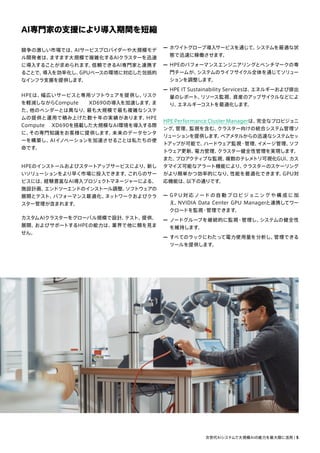 AI専門家の支援により導入期間を短縮
— ホワイトグローブ導入サービスを通じて、
システムを最適な状
態で迅速に稼働させます。
— HPEのパフォーマンスエンジニアリングとベンチマークの専
門チームが、
システムのライフサイクル全体を通じてソリュー
ションを調整します。
— HPE IT Sustainability Servicesは、
エネルギーおよび排出
量のレポート、
リソース監視、
資産のアップサイクルなどによ
り、
エネルギーコストを最適化します。
HPE Performance Cluster Managerは、
完全なプロビジョニ
ング、
管理、
監視を含む、
クラスター向けの統合システム管理ソ
リューションを提供します。
ベアメタルからの迅速なシステムセッ
トアップが可能で、
ハードウェア監視・管理、
イメージ管理、
ソフ
トウェア更新、
電力管理、
クラスター健全性管理を実現します。
また、
プロアクティブな監視、
複数のテレメトリ可視化GUI、
カス
タマイズ可能なアラート機能により、
クラスターのスケーリング
がより簡単かつ効率的になり、
性能を最適化できます。
GPU対
応機能は、
以下の通りです。
— G P U 対 応 ノード の自 動 プ ロビジョニング や 構 成 に 加
え、
NVIDIA Data Center GPU Managerと連携してワー
クロードを監視・管理できます。
— ノードグループを継続的に監視・管理し、
システムの健全性
を維持します。
— すべてのラックにわたって電力使用量を分析し、
管理できる
ツールを提供します。
競争の激しい市場では、
AIサービスプロバイダーや大規模モデ
ル開発者は、
ますます大規模で複雑化するAIクラスターを迅速
に導入することが求められます。
信頼できるAI専門家と連携す
ることで、
導入を効率化し、
GPUベースの環境に対応した包括的
なインフラ支援を提供します。
HPEは、
幅広いサービスと専用ソフトウェアを提供し、
リスク
を軽減しながらCompute XD690の導入を加速します。
ま
た、
他のベンダーとは異なり、
最も大規模で最も複雑なシステ
ムの提供と運用で積み上げた数十年の実績があります。
HPE
Compute XD690を搭載した大規模なAI環境を導入する際
に、
その専門知識をお客様に提供します。
未来のデータセンタ
ーを構築し、
AIイノベーションを加速させることは私たちの使
命です。
HPEのインストールおよびスタートアップサービスにより、
新し
いソリューションをより早く市場に投入できます。
これらのサー
ビスには、
経験豊富なAI導入プロジェクトマネージャーによる、
施設計画、
エンドツーエンドのインストール調整、
ソフトウェアの
展開とテスト、
パフォーマンス最適化、
ネットワークおよびクラ
スター管理が含まれます。
カスタムAIクラスターをグローバル規模で設計、
テスト、
提供、
展開、
およびサポートするHPEの能力は、
業界で他に類を見ま
せん。
次世代AIシステムで大規模AIの能力を最大限に活用 | 5
 