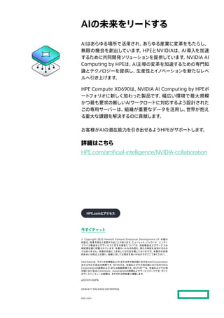 今すぐチャット
© Copyright 2025 Hewlett Packard Enterprise Development LP. 本書の
内容は、
将来予告なく変更されることがあります。
ヒューレット・パッカード エンター
プライズ製品およびサービスに対する保証については、
当該製品およびサービスの
保証規定書に記載されています。
本書のいかなる内容も、
新たな保証を追加するもの
ではありません。
本書の内容につきましては万全を期しておりますが、
本書中の技術
的あるいは校正上の誤り、
省略に対しては責任を負いかねますのでご了承ください。
Intel Xeonは、
アメリカ合衆国および/またはその他の国におけるIntel Corporation
またはその子会社の商標です。
NVIDIAは、
米国およびその他の国におけるNVIDIA
Corporationの商標および/または登録商標です。
MLPERF™は、
米国およびその他
の国におけるMLCommons Associationの商標およびサービスマークです。
すべて
のサードパーティーの商標は、
それぞれの所有者に帰属します。
a00149140JPN
HEWLETT PACKARD ENTERPRISE
hpe.com
AIの未来をリードする
AIはあらゆる場所で活用され、
あらゆる産業に変革をもたらし、
無限の機会を創出しています。
HPEとNVIDIAは、
AI導入を加速
するために共同開発ソリューションを提供しています。
NVIDIA AI
Computing by HPEは、
AI主導の変革を加速するための専門知
識とテク
ノロジーを提供し、
生産性とイノベーションを新たなレベ
ルへ引き上げます。
HPE Compute XD690は、
NVIDIA AI Computing by HPEポ
ートフォリオに新しく加わった製品です。
幅広い環境で最大規模
かつ最も要求の厳しいAIワークロードに対応するよう設計された
この専用サーバーは、
組織が重要なデータを活用し、
世界が抱え
る重大な課題を解決するのに貢献します。
お客様がAIの潜在能力を引き出せるようHPEがサポートします。
詳細はこちら
HPE.com/artificial-intelligence/NVIDIA-collaboration
HPE.comにアクセス
 
