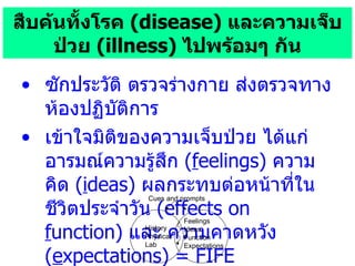สืบค้นทั้งโรค  ( disease)  และความเจ็บป่วย   (illness)  ไปพร้อมๆ กัน ซักประวัติ ตรวจร่างกาย ส่งตรวจทางห้องปฏิบัติการ เข้าใจมิติของความเจ็บป่วย ได้แก่ อารมณ์ความรู้สึก  ( f eelings)  ความคิด  ( i deas)  ผลกระทบต่อหน้าที่ในชีวิตประจำวัน  (effects on  f unction)  และ ความคาดหวัง  ( e xpectations)   = FIFE History Physical Lab Feelings Ideas Function Expectations Cues and prompts 