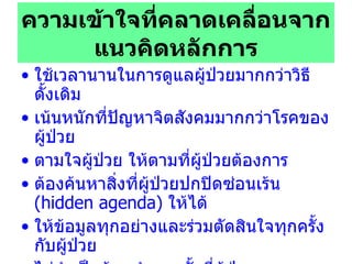 ความเข้าใจที่คลาดเคลื่อนจากแนวคิดหลักการ ใช้เวลานานในการดูแลผู้ป่วยมากกว่าวิธีดั้งเดิม เน้นหนักที่ปัญหาจิตสังคมมากกว่าโรคของผู้ป่วย ตามใจผู้ป่วย ให้ตามที่ผู้ป่วยต้องการ ต้องค้นหาสิ่งที่ผู้ป่วยปกปิดซ่อนเร้น  (hidden agenda)   ให้ได้ ให้ข้อมูลทุกอย่างและร่วมตัดสินใจทุกครั้งกับผู้ป่วย ไม่จำเป็นต้องทำทุกครั้งที่ผู้ป่วยมาพบแพทย์ ทำกระบวนการนี้ได้เฉพาะแพทย์เท่านั้น นักศึกษาแพทย์ มักนิยมถาม  FIFE  ต่อท้ายหลังจบการสนทนา 