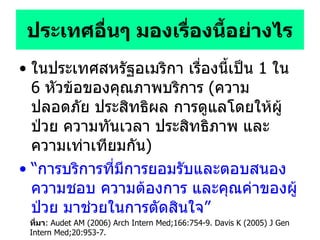 ประเทศอื่นๆ มองเรื่องนี้อย่างไร ในประเทศสหรัฐอเมริกา เรื่องนี้เป็น   1  ใน   6  หัวข้อของคุณภาพบริการ  ( ความปลอดภัย ประสิทธิผล การดูแลโดยให้ผู้ป่วย ความทันเวลา ประสิทธิภาพ และความเท่าเทียมกัน ) “ การบริการที่มีการยอมรับและตอบสนองความชอบ ความต้องการ และคุณค่าของผู้ป่วย มาช่วยในการตัดสินใจ ” ที่มา : Audet AM (2006) Arch Intern Med;166:754-9. Davis K (2005) J Gen Intern Med;20:953-7. 
