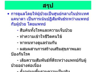 สรุป การดูแลโดยให้ผู้ป่วยเป็นศูนย์กลางในประเทศแคนาดา เป็นการเน้นปฏิสัมพันธ์ระหว่างแพทย์กับผู้ป่วย โดยแพทย์ -  สืบค้นทั้งโรคและความเจ็บป่วย  -  ทำความเข้าใจชีวิตคนไข้  -  หาหนทางดูแลร่วมกัน  -  ผสมผสานการสร้างเสริมสุขภาพและป้องกันโรค  -  เติมความสัมพันธ์ที่ดีระหว่างแพทย์กับผู้ป่วยอย่างต่อเนื่อง  -  ตั้งอยู่บนพื้นฐานความเป็นจริง มีหลักฐานสนับสนุนว่า  PCC  ดีจริง ทุกวิชาชีพสามารถนำแนวคิด  PCC   ไปใช้ได้ ไม่มีข้อห้าม 