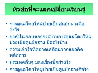 หัวข้อที่จะแลกเปลี่ยนเรียนรู้ การดูแลโดยให้ผู้ป่วยเป็นศูนย์กลางคืออะไร องค์ประกอบของกระบวนการดูแลโดยให้ผู้ป่วยเป็นศูนย์กลาง มีอะไรบ้าง ความเข้าใจที่คลาดเคลื่อนจากแนวคิดหลักการ ประเทศอื่นๆ มองเรื่องนี้อย่างไร การดูแลโดยให้ผู้ป่วยเป็นศูนย์กลางดีจริงหรือไม่  