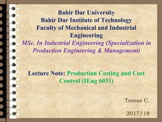 Bahir Dar University
Bahir Dar Institute of Technology
Faculty of Mechanical and Industrial
Engineering
MSc. In Industrial Engineering (Specialization in
Production Engineering & Management)
Lecture Note: Production Costing and Cost
Control (IEng 6031)
Tomas C.
2017/18
 