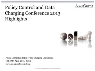 Policy Control and Data
Charging Conference 2013
Highlights
Policy Control and Real-Time Charging Conference
15th-17th April 2013, Berlin
www.alanquayle.com/blog
© 2013 Alan Quayle Business and Service Development 1
 