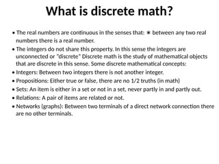 What is discrete math?
• The real numbers are continuous in the senses that: between any two real
∗
numbers there is a real number.
• The integers do not share this property. In this sense the integers are
unconnected or “discrete” Discrete math is the study of mathematical objects
that are discrete in this sense. Some discrete mathematical concepts:
• Integers: Between two integers there is not another integer.
• Propositions: Either true or false, there are no 1/2 truths (in math)
• Sets: An item is either in a set or not in a set, never partly in and partly out.
• Relations: A pair of items are related or not.
• Networks (graphs): Between two terminals of a direct network connection there
are no other terminals.
 