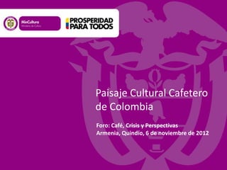 Foro: Café, Crisis y Perspectivas
Armenia, Quindío, 6 de noviembre de 2012
Paisaje Cultural Cafetero
de Colombia
 