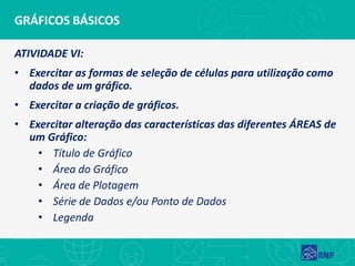 GRÁFICOS BÁSICOS
ATIVIDADE VI:
• Exercitar as formas de seleção de células para utilização como
dados de um gráfico.
• Exercitar a criação de gráficos.
• Exercitar alteração das características das diferentes ÁREAS de
um Gráfico:
• Título de Gráfico
• Área do Gráfico
• Área de Plotagem
• Série de Dados e/ou Ponto de Dados
• Legenda
 