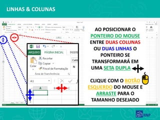 LINHAS & COLUNAS
AO POSICIONAR O
PONTEIRO DO MOUSE
ENTRE DUAS COLUNAS
OU DUAS LINHAS O
PONTEIRO SE
TRANSFORMARÁ EM
UMA SETA DUPLA .
CLIQUE COM O BOTÃO
ESQUERDO DO MOUSE E
ARRASTE PARA O
TAMANHO DESEJADO
 