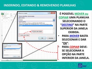 INSERINDO, EDITANDO & REMOVENDO PLANILHAS
É POSSÍVEL MOVER ou
COPIAR UMA PLANILHA
SELECIONANDO O
“DESTINO” NA PARTE
SUPERIOR DA JANELA
EXIBIDA.
• PARA MOVER BASTA
SELECIONAR E DAR
“OK”.
• PARA COPIAR DEVE-
SE SELECIONAR A
OPÇÃO NA PARTE
INFERIOR DA JANELA.
 