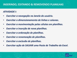 INSERINDO, EDITANDO & REMOVENDO PLANILHAS
ATIVIDADE I:
• Exercitar a navegação na Janela do usuário.
• Exercitar o dimensionamento de linhas e colunas.
• Exercitar a movimentação pelas células em planilhas.
• Exercitar a inserção de nova planilhas.
• Exercitar a ordenação de planilhas.
• Exercitar a renomeação de planilhas.
• Exercitar a exclusão de planilhas.
• Exercitar ação de SALVAR uma Pasta de Trabalho do Excel.
 