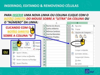 INSERINDO, EDITANDO & REMOVENDO CÉLULAS
PARA INSERIR UMA NOVA LINHA OU COLUNA CLIQUE COM O
BOTÃO DIREITO DO MOUSE SOBRE A “LETRA” DA COLUNA OU
O “NÚMERO” DA LINHA:
CLICANDO COM O
BOTÃO DIREITO
SOBRE A COLUNA “B”
OU
 