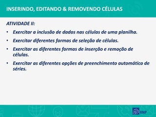 INSERINDO, EDITANDO & REMOVENDO CÉLULAS
ATIVIDADE II:
• Exercitar a inclusão de dados nas células de uma planilha.
• Exercitar diferentes formas de seleção de células.
• Exercitar as diferentes formas de inserção e remoção de
células.
• Exercitar as diferentes opções de preenchimento automático de
séries.
 
