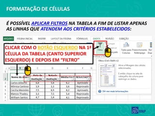 FORMATAÇÃO DE CÉLULAS
É POSSÍVEL APLICAR FILTROS NA TABELA A FIM DE LISTAR APENAS
AS LINHAS QUE ATENDEM AOS CRITÉRIOS ESTABELECIDOS:
CLICAR COM O BOTÃO ESQUERDO NA 1ª
CÉLULA DA TABELA (CANTO SUPERIOR
ESQUERDO) E DEPOIS EM “FILTRO”
 