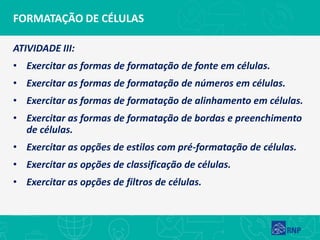 FORMATAÇÃO DE CÉLULAS
ATIVIDADE III:
• Exercitar as formas de formatação de fonte em células.
• Exercitar as formas de formatação de números em células.
• Exercitar as formas de formatação de alinhamento em células.
• Exercitar as formas de formatação de bordas e preenchimento
de células.
• Exercitar as opções de estilos com pré-formatação de células.
• Exercitar as opções de classificação de células.
• Exercitar as opções de filtros de células.
 