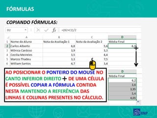 FÓRMULAS
AO POSICIONAR O PONTEIRO DO MOUSE NO
CANTO INFERIOR DIREITO DE UMA CÉLULA
É POSSÍVEL COPIAR A FÓRMULA CONTIDA
NESTA MANTENDO A REFERÊNCIA DAS
LINHAS E COLUNAS PRESENTES NO CÁLCULO.
COPIANDO FÓRMULAS:
 