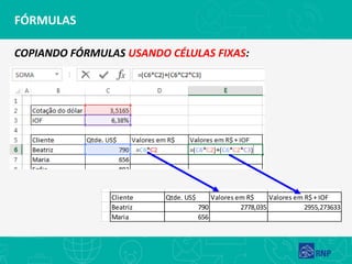 FÓRMULAS
COPIANDO FÓRMULAS USANDO CÉLULAS FIXAS:
Cotação do dólar 3,5165
IOF 6,38%
Cliente Qtde. US$ Valores em R$ Valores em R$ + IOF
Beatriz 790 2778,035 2955,273633
Maria 656
 