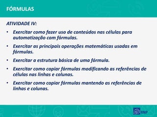 FÓRMULAS
ATIVIDADE IV:
• Exercitar como fazer uso de conteúdos nas células para
automatização com fórmulas.
• Exercitar as principais operações matemáticas usadas em
fórmulas.
• Exercitar a estrutura básica de uma fórmula.
• Exercitar como copiar fórmulas modificando as referências de
células nas linhas e colunas.
• Exercitar como copiar fórmulas mantendo as referências de
linhas e colunas.
 