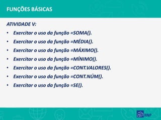 FUNÇÕES BÁSICAS
ATIVIDADE V:
• Exercitar o uso da função =SOMA().
• Exercitar o uso da função =MÉDIA().
• Exercitar o uso da função =MÁXIMO().
• Exercitar o uso da função =MÍNIMO().
• Exercitar o uso da função =CONT.VALORES().
• Exercitar o uso da função =CONT.NÚM().
• Exercitar o uso da função =SE().
 
