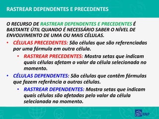 RASTREAR DEPENDENTES E PRECEDENTES
O RECURSO DE RASTREAR DEPENDENTES E PRECEDENTES É
BASTANTE ÚTIL QUANDO É NECESSÁRIO SABER O NÍVEL DE
ENVOLVIMENTO DE UMA OU MAIS CÉLULAS.
• CÉLULAS PRECEDENTES: São células que são referenciadas
por uma fórmula em outra célula.
• RASTREAR PRECEDENTES: Mostra setas que indicam
quais células afetam o valor da célula selecionada no
momento.
• CÉLULAS DEPENDENTES: São células que contêm fórmulas
que fazem referência a outras células.
• RASTREAR DEPENDENTES: Mostra setas que indicam
quais células são afetadas pelo valor da célula
selecionada no momento.
 