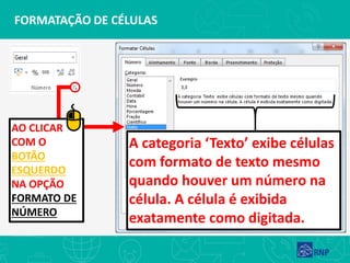 FORMATAÇÃO DE CÉLULAS
AO CLICAR
COM O
BOTÃO
ESQUERDO
NA OPÇÃO
FORMATO DE
NÚMERO
A categoria ‘Texto’ exibe células
com formato de texto mesmo
quando houver um número na
célula. A célula é exibida
exatamente como digitada.
 