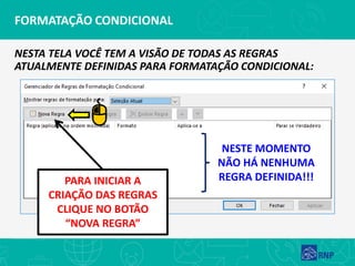 FORMATAÇÃO CONDICIONAL
NESTA TELA VOCÊ TEM A VISÃO DE TODAS AS REGRAS
ATUALMENTE DEFINIDAS PARA FORMATAÇÃO CONDICIONAL:
NESTE MOMENTO
NÃO HÁ NENHUMA
REGRA DEFINIDA!!!PARA INICIAR A
CRIAÇÃO DAS REGRAS
CLIQUE NO BOTÃO
“NOVA REGRA”
 