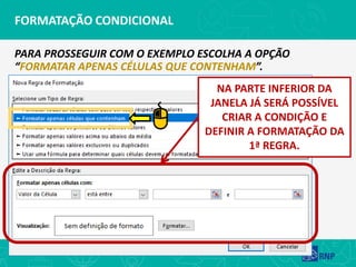 FORMATAÇÃO CONDICIONAL
PARA PROSSEGUIR COM O EXEMPLO ESCOLHA A OPÇÃO
“FORMATAR APENAS CÉLULAS QUE CONTENHAM”.
NA PARTE INFERIOR DA
JANELA JÁ SERÁ POSSÍVEL
CRIAR A CONDIÇÃO E
DEFINIR A FORMATAÇÃO DA
1ª REGRA.
 