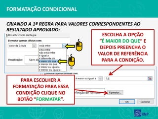 FORMATAÇÃO CONDICIONAL
CRIANDO A 1ª REGRA PARA VALORES CORRESPONDENTES AO
RESULTADO APROVADO:
ESCOLHA A OPÇÃO
“É MAIOR DO QUE” E
DEPOIS PREENCHA O
VALOR DE REFERÊNCIA
PARA A CONDIÇÃO.
PARA ESCOLHER A
FORMATAÇÃO PARA ESSA
CONDIÇÃO CLIQUE NO
BOTÃO “FORMATAR”.
 