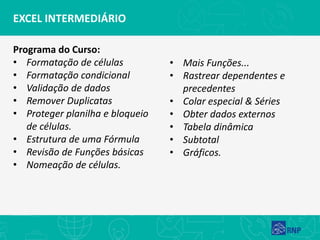 EXCEL INTERMEDIÁRIO
Programa do Curso:
• Formatação de células
• Formatação condicional
• Validação de dados
• Remover Duplicatas
• Proteger planilha e bloqueio
de células.
• Estrutura de uma Fórmula
• Revisão de Funções básicas
• Nomeação de células.
• Mais Funções...
• Rastrear dependentes e
precedentes
• Colar especial & Séries
• Obter dados externos
• Tabela dinâmica
• Subtotal
• Gráficos.
 